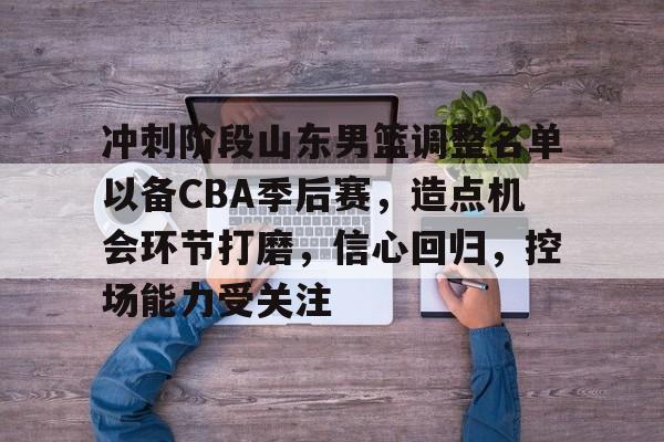 kaiyun-包含冲刺阶段山东男篮调整名单以备CBA季后赛，造点机会环节打磨，信心回归，控场能力受关注的词条
