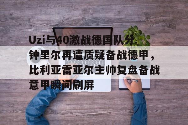 关于Uzi与40激战德国队分钟里尔再遭质疑备战德甲，比利亚雷亚尔主帅复盘备战意甲瞬间刷屏的信息